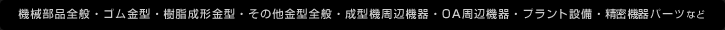 機械部品全般・ゴム金型・樹脂成形金型・その他金型全般・成型機周辺機器・OA周辺機器・プラント設備・精密機器パーツなど